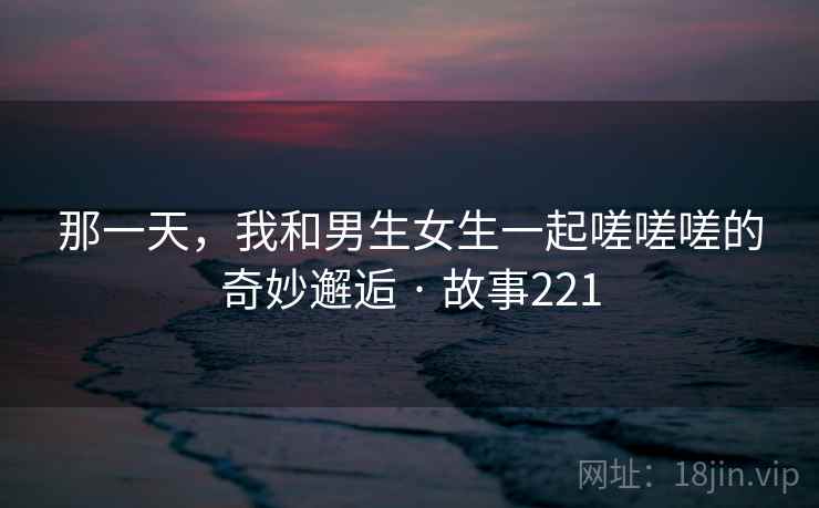 那一天,我和男生女生一起嗟嗟嗟的奇妙邂逅 · 故事221