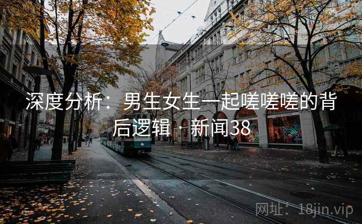 深度分析:男生女生一起嗟嗟嗟的背后逻辑 · 新闻38
