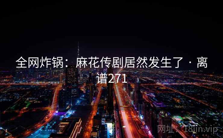 全网炸锅:麻花传剧居然发生了 · 离谱271