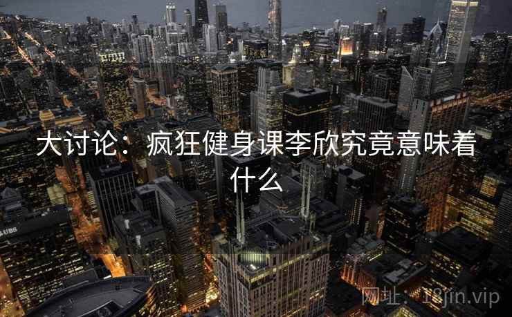 大讨论:疯狂健身课李欣究竟意味着什么
