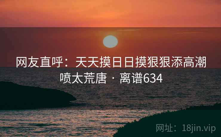 网友直呼：天天摸日日摸狠狠添高潮喷太荒唐 · 离谱634