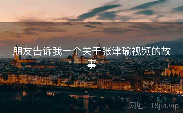朋友告诉我一个关于张津瑜视频的故事