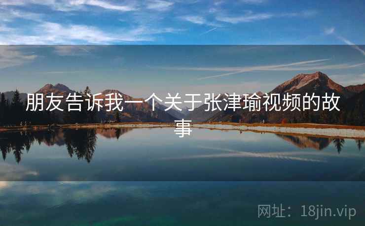 朋友告诉我一个关于张津瑜视频的故事
