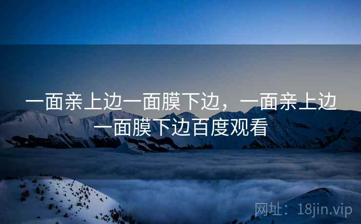 详细阅读:一面亲上边一面膜下边,一面亲上边一面膜下边百度观看 一面亲上边一面膜下边,一面亲上边一面膜下边百度观看
