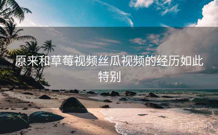 详细阅读:原来和草莓视频丝瓜视频的经历如此特别 原来和草莓视频丝瓜视频的经历如此特别