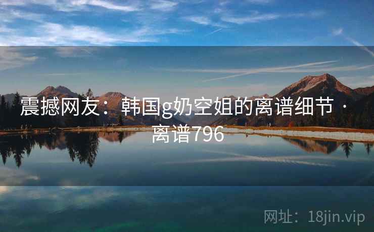震撼网友:韩国g奶空姐的离谱细节 · 离谱796