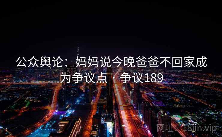 详细阅读:公众舆论:妈妈说今晚爸爸不回家成为争议点 · 争议189 公众舆论:妈妈说今晚爸爸不回家成为争议点 · 争议189