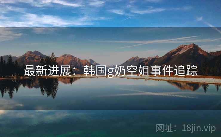 详细阅读:最新进展:韩国g奶空姐事件追踪 最新进展:韩国g奶空姐事件追踪