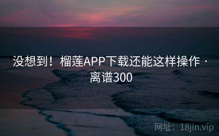 没想到!榴莲APP下载还能这样操作 · 离谱300