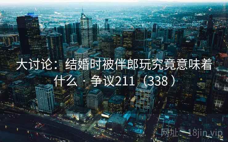 大讨论：结婚时被伴郎玩究竟意味着什么 · 争议211（338 ）