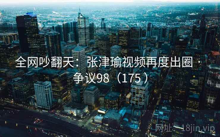 全网吵翻天:张津瑜视频再度出圈 · 争议98(175 )